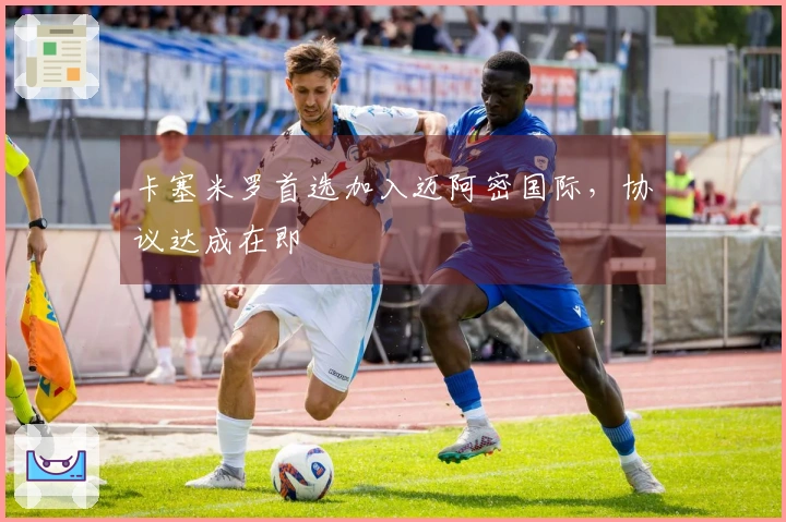 卡塞米罗首选加入迈阿密国际，协议达成在即