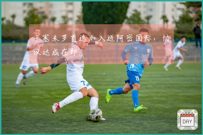 卡塞米罗首选加入迈阿密国际，协议达成在即
